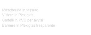 DISPOSITIVI ANTI CONTAGIO CORONAVIRUS:
Mascherine in tessuto
Visiere in Plexiglas
Cartelli in PVC per avvisi
Barriere in Plexiglas trasparente