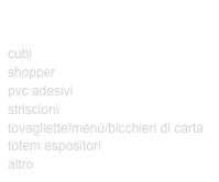 ARTICOLI PUBBLICITARI
PER FIERE E RISTORAZIONE
cubi
shopper
pvc adesivi
striscioni
tovagliette/menù/bicchieri di carta
totem espositori
altro